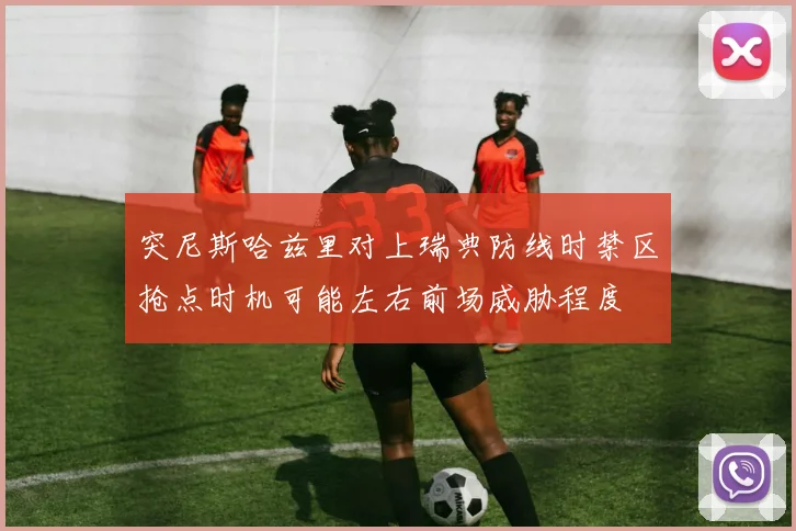 突尼斯哈兹里对上瑞典防线时禁区抢点时机可能左右前场威胁程度