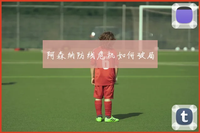 阿森纳防线危机如何破局