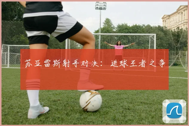 苏亚雷斯射手对决：进球王者之争