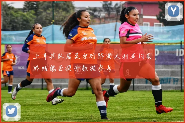 土耳其队居莱尔对阵澳大利亚门前终结能否提升数据参考