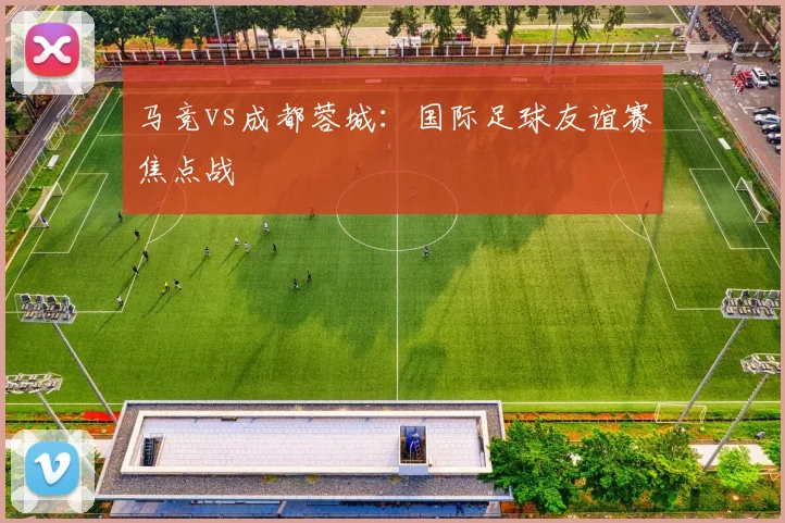 马竞vs成都蓉城：国际足球友谊赛焦点战