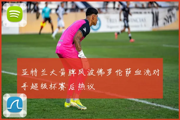 亚特兰大黄牌风波佛罗伦萨血洗对手超级杯赛后热议