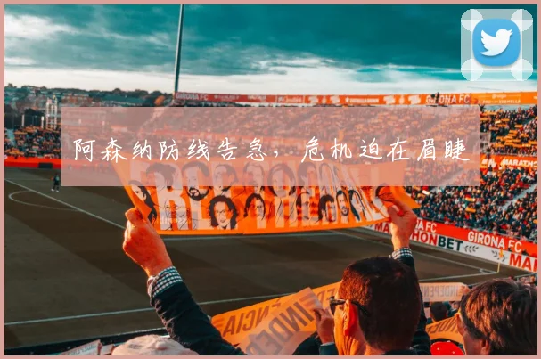阿森纳防线告急，危机迫在眉睫