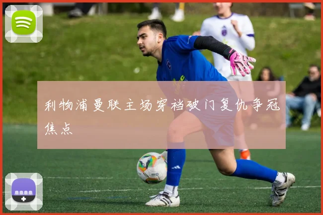 利物浦曼联主场穿裆破门复仇争冠焦点