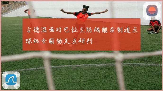 古德温面对巴拉圭防线能否制造点球机会前场支点研判