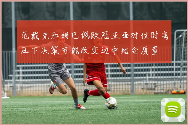 范戴克和姆巴佩欧冠正面对位时高压下决策可能改变边中结合质量
