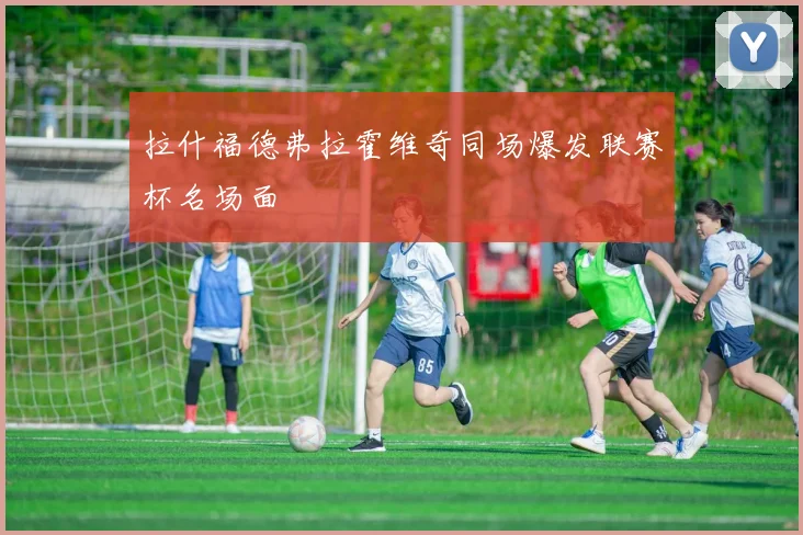 拉什福德弗拉霍维奇同场爆发联赛杯名场面