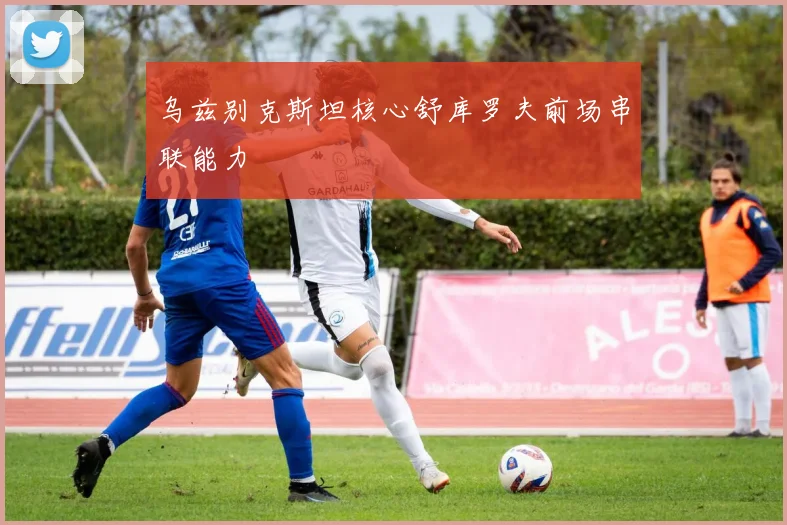 乌兹别克斯坦核心舒库罗夫前场串联能力