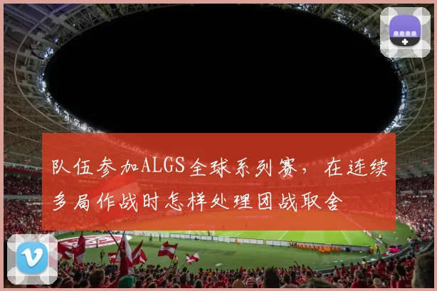 队伍参加ALGS全球系列赛，在连续多局作战时怎样处理团战取舍