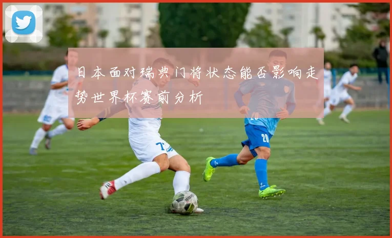日本面对瑞典门将状态能否影响走势世界杯赛前分析