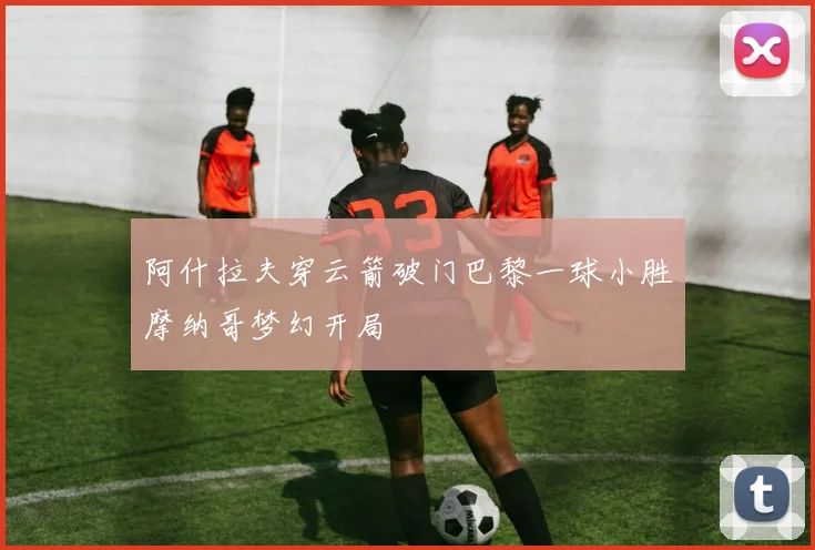 阿什拉夫穿云箭破门巴黎一球小胜摩纳哥梦幻开局