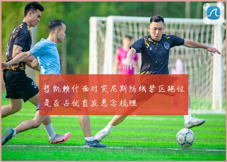 哲凯赖什面对突尼斯防线禁区跑位是否占优首发悬念梳理