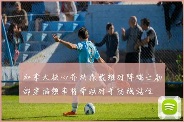 加拿大核心乔纳森戴维对阵瑞士肋部穿插频率将牵动对手防线站位