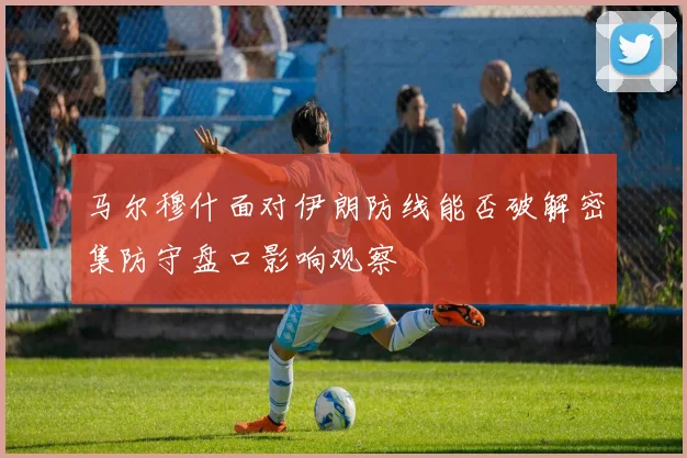 马尔穆什面对伊朗防线能否破解密集防守盘口影响观察