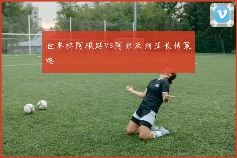 世界杯阿根廷vs阿尔及利亚长传策略