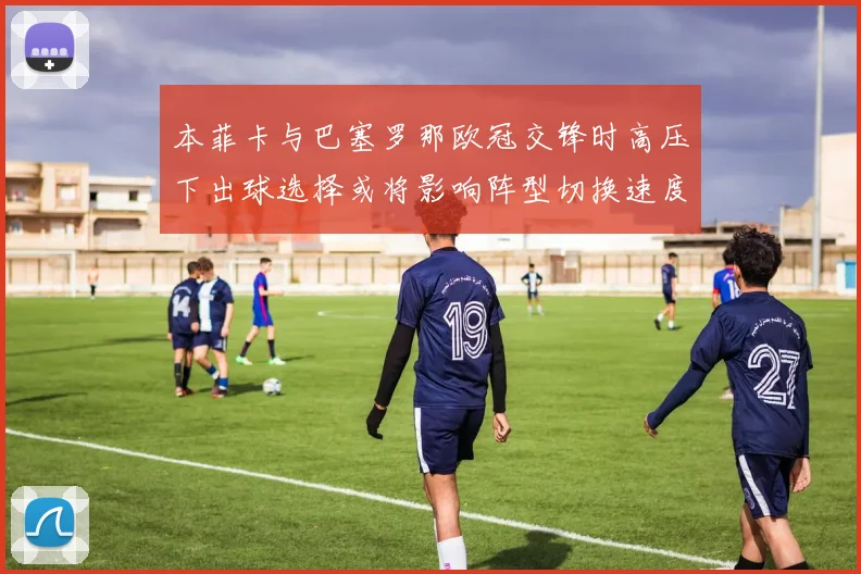 本菲卡与巴塞罗那欧冠交锋时高压下出球选择或将影响阵型切换速度