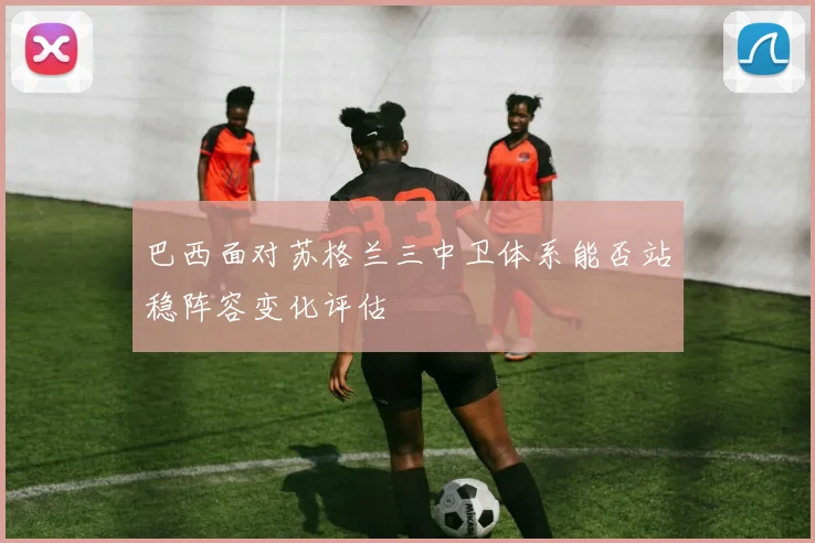巴西面对苏格兰三中卫体系能否站稳阵容变化评估