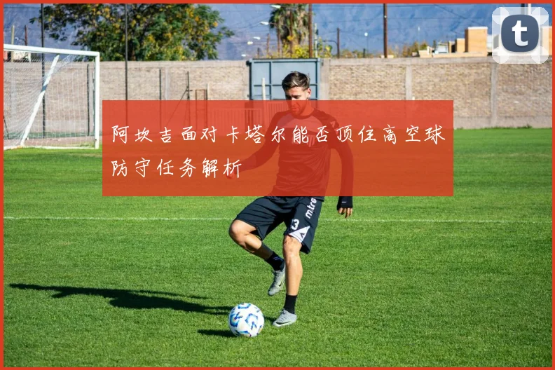 阿坎吉面对卡塔尔能否顶住高空球防守任务解析