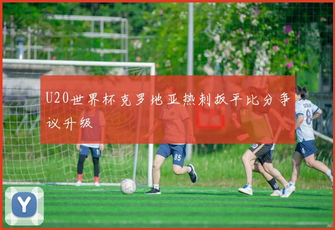 U20世界杯克罗地亚热刺扳平比分争议升级