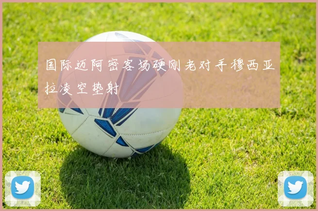 国际迈阿密客场硬刚老对手穆西亚拉凌空垫射
