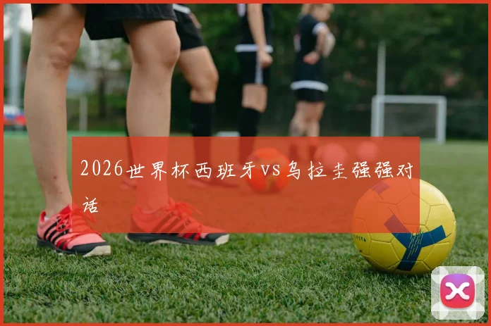 2026世界杯西班牙vs乌拉圭强强对话